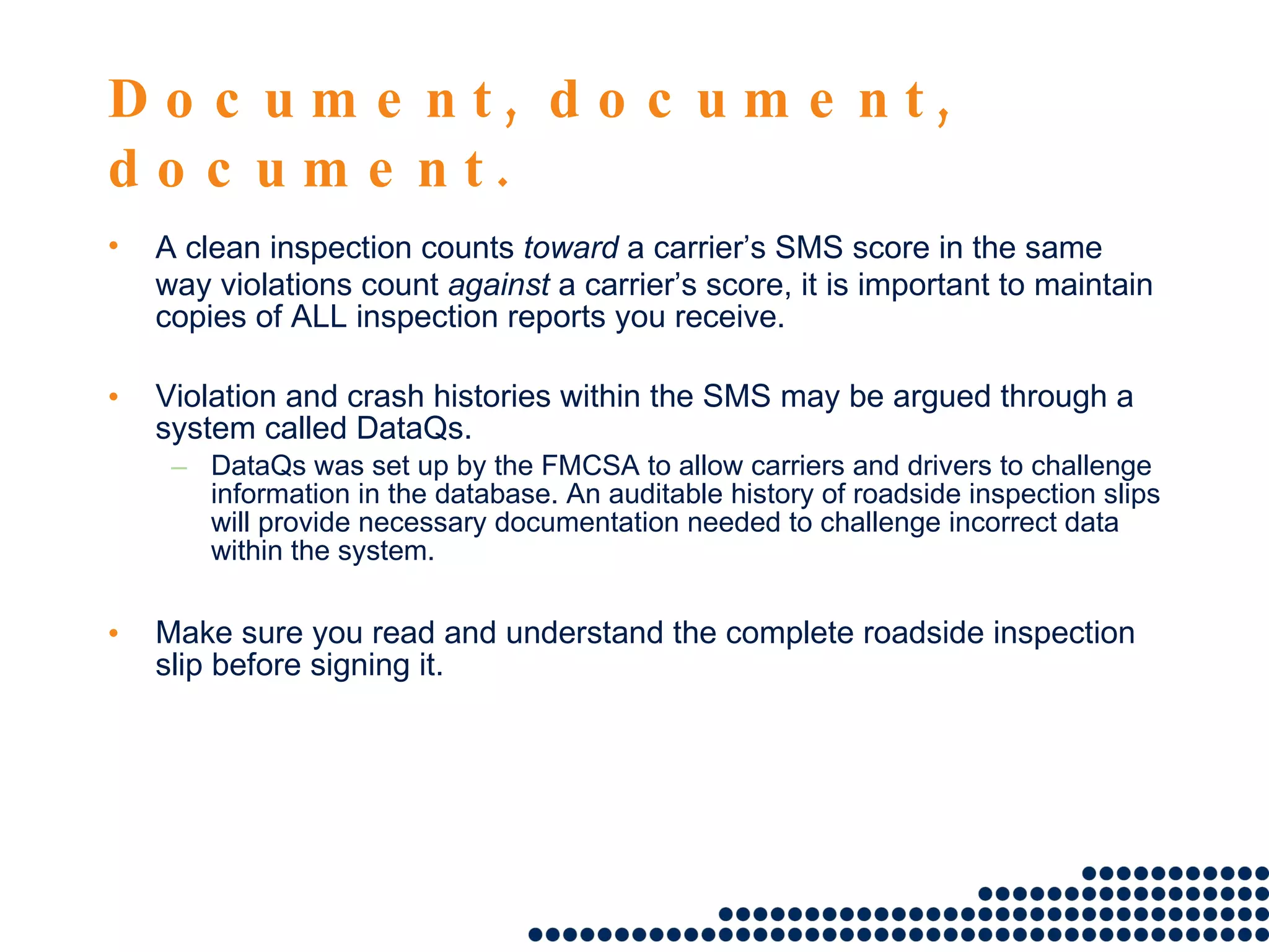 Document, document, document. A clean inspection counts  toward  a carrier’s SMS score in the same way violations count  against  a carrier’s score, it is important to maintain copies of ALL inspection reports you receive. Violation and crash histories within the SMS may be argued through a system called DataQs. DataQs was set up by the FMCSA to allow carriers and drivers to challenge information in the database. An auditable history of roadside inspection slips will provide necessary documentation needed to challenge incorrect data within the system. Make sure you read and understand the complete roadside inspection slip before signing it.  