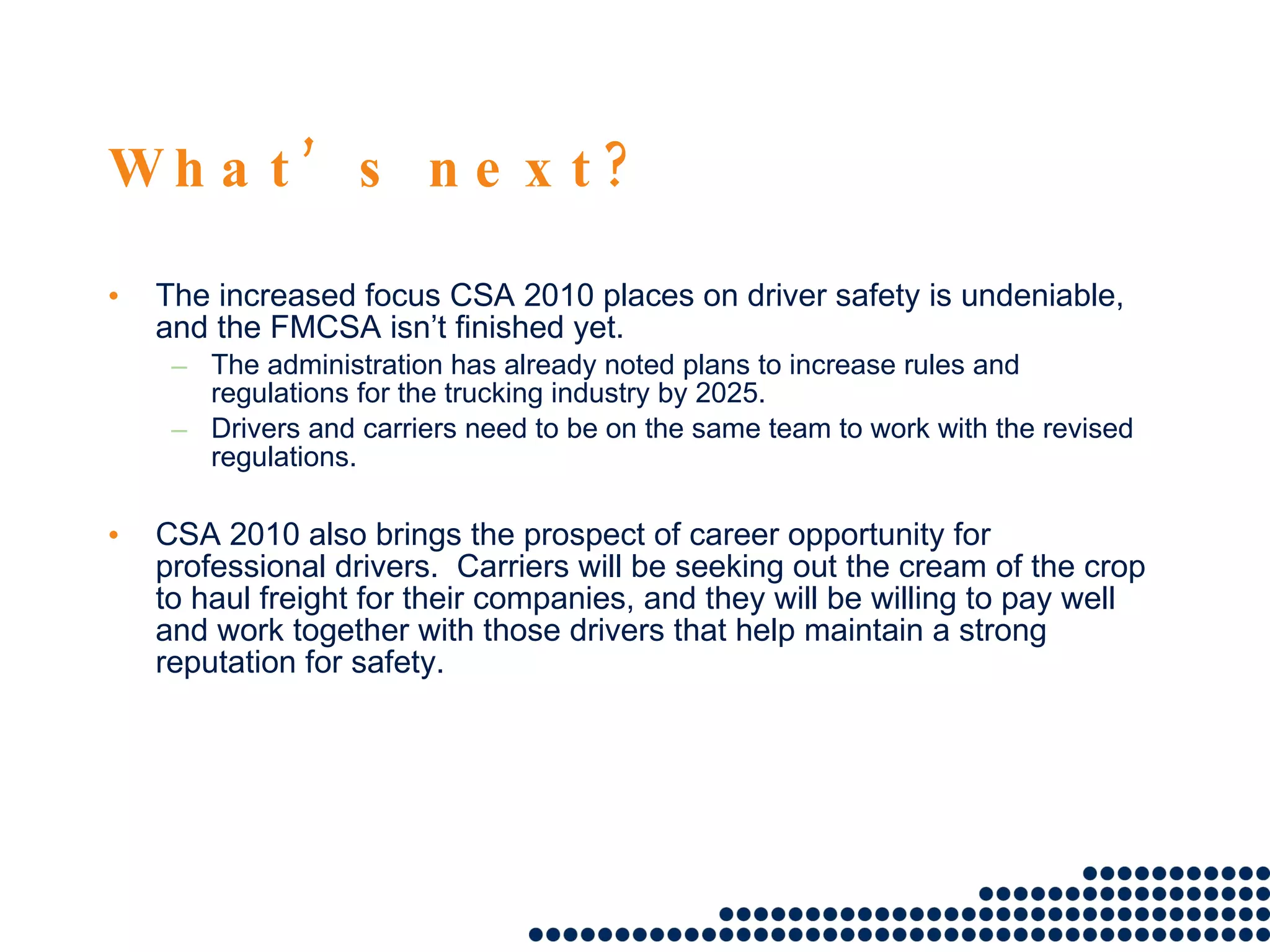   What’s next? The increased focus CSA 2010 places on driver safety is undeniable, and the FMCSA isn’t finished yet.  The administration has already noted plans to increase rules and regulations for the trucking industry by 2025.  Drivers and carriers need to be on the same team to work with the revised regulations.  CSA 2010 also brings the prospect of career opportunity for professional drivers.  Carriers will be seeking out the cream of the crop to haul freight for their companies, and they will be willing to pay well and work together with those drivers that help maintain a strong reputation for safety.  