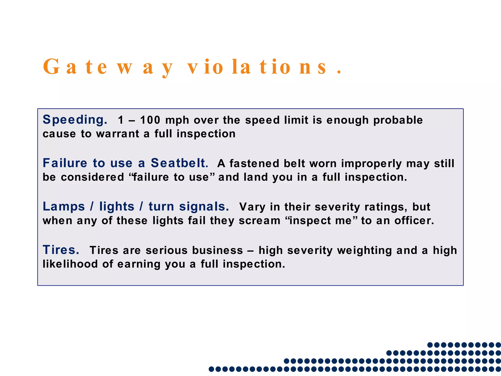 Gateway violations. Speeding.  1 – 100 mph over the speed limit is enough probable cause to warrant a full inspection Failure to use a Seatbelt .  A fastened belt worn improperly may still be considered “failure to use” and land you in a full inspection. Lamps / lights / turn signals.  Vary in their severity ratings, but when any of these lights fail they scream “inspect me” to an officer. Tires.  Tires are serious business – high severity weighting and a high likelihood of earning you a full inspection. 