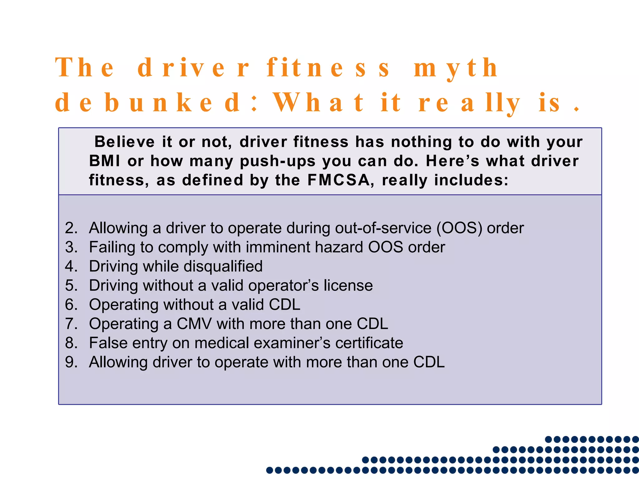 The driver fitness myth debunked: What it really is. Believe it or not, driver fitness has nothing to do with your BMI or how many push-ups you can do. Here’s what driver fitness, as defined by the FMCSA, really includes: Allowing a driver to operate during out-of-service (OOS) order Failing to comply with imminent hazard OOS order Driving while disqualified Driving without a valid operator’s license Operating without a valid CDL Operating a CMV with more than one CDL False entry on medical examiner’s certificate Allowing driver to operate with more than one CDL 
