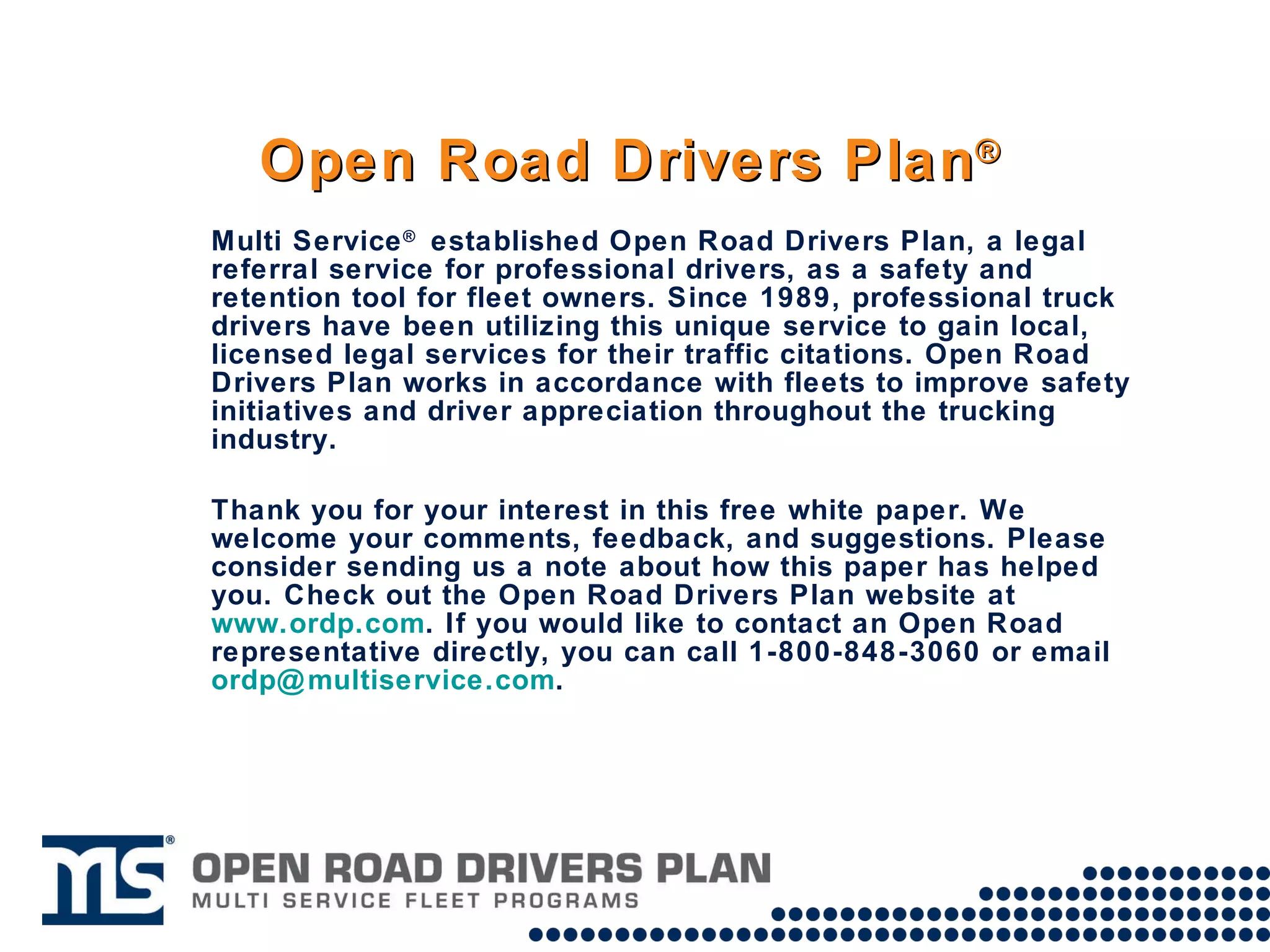 Open Road Drivers Plan ® Multi Service ®  established Open Road Drivers Plan, a legal referral service for professional drivers, as a safety and retention tool for fleet owners. Since 1989, professional truck drivers have been utilizing this unique service to gain local, licensed legal services for their traffic citations. Open Road Drivers Plan works in accordance with fleets to improve safety initiatives and driver appreciation throughout the trucking industry.  Thank you for your interest in this free white paper. We welcome your comments, feedback, and suggestions. Please consider sending us a note about how this paper has helped you. Check out the Open Road Drivers Plan website at  www.ordp.com . If you would like to contact an Open Road representative directly, you can call 1-800-848-3060 or email  [email_address] .  