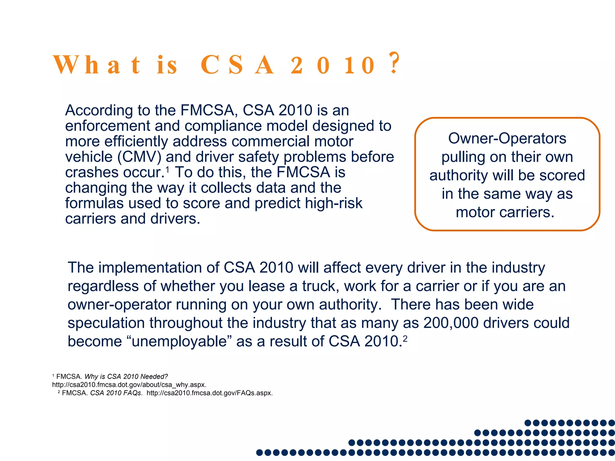 What is CSA 2010? According to the FMCSA, CSA 2010 is an enforcement and compliance model designed to more efficiently address commercial motor vehicle (CMV) and driver safety problems before crashes occur. 1  To do this, the FMCSA is changing the way it collects data and the formulas used to score and predict high-risk carriers and drivers. 1  FMCSA.  Why is CSA 2010 Needed?   http://csa2010.fmcsa.dot.gov/about/csa_why.aspx. 2  FMCSA.  CSA 2010 FAQs .  http://csa2010.fmcsa.dot.gov/FAQs.aspx. The implementation of CSA 2010 will affect every driver in the industry regardless of whether you lease a truck, work for a carrier or if you are an owner-operator running on your own authority.  There has been wide speculation throughout the industry that as many as 200,000 drivers could become “unemployable” as a result of CSA 2010. 2 Owner-Operators pulling on their own authority will be scored in the same way as motor carriers.  