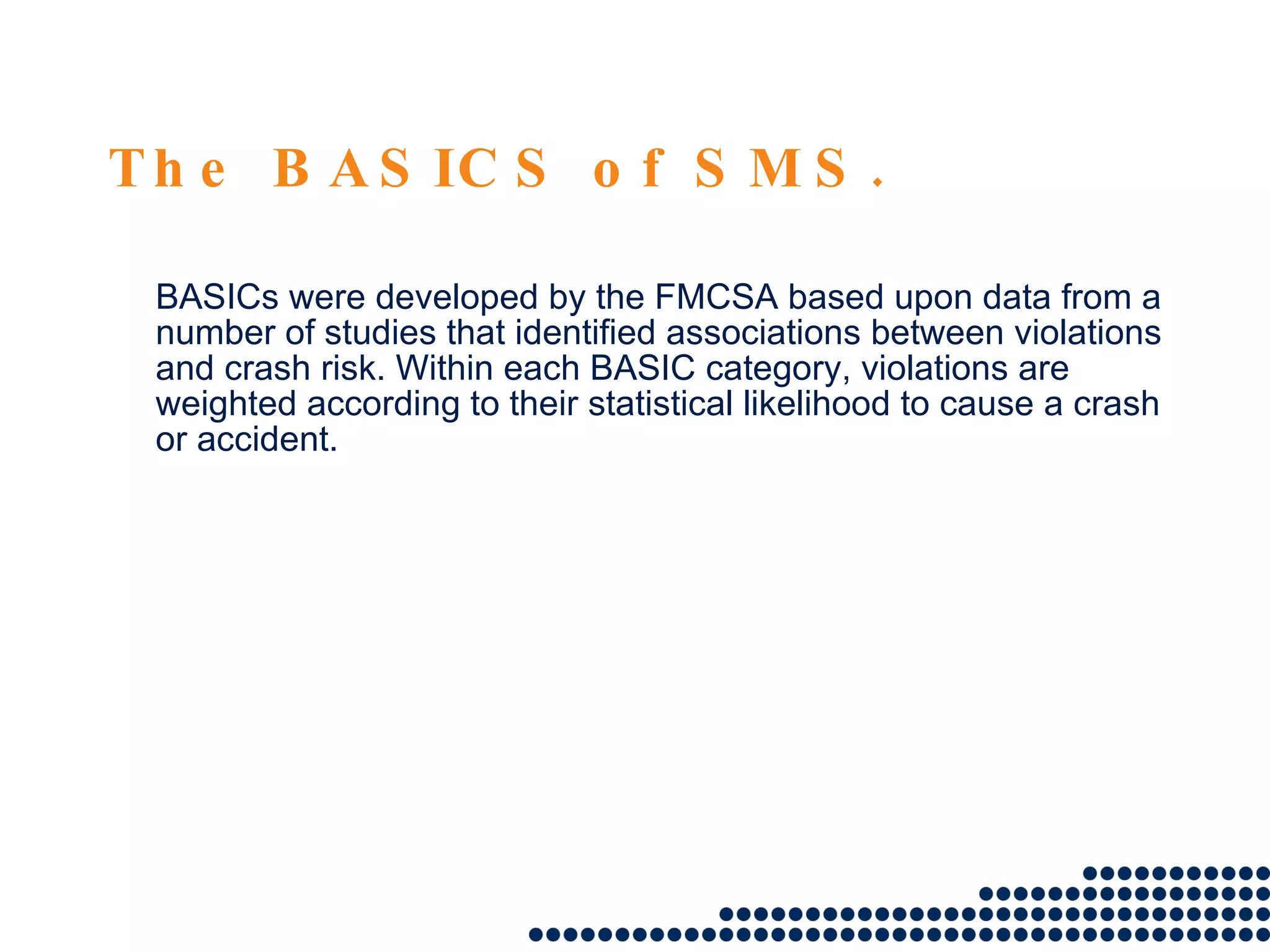 The BASICS of SMS. BASICs were developed by the FMCSA based upon data from a number of studies that identified associations between violations and crash risk. Within each BASIC category, violations are weighted according to their statistical likelihood to cause a crash or accident.  
