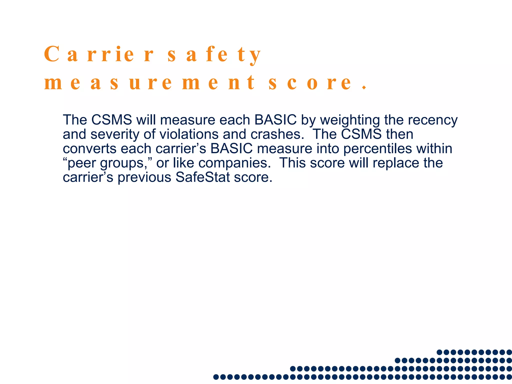 Carrier safety measurement score. The CSMS will measure each BASIC by weighting the recency and severity of violations and crashes.  The CSMS then converts each carrier’s BASIC measure into percentiles within “peer groups,” or like companies.  This score will replace the carrier’s previous SafeStat score.  