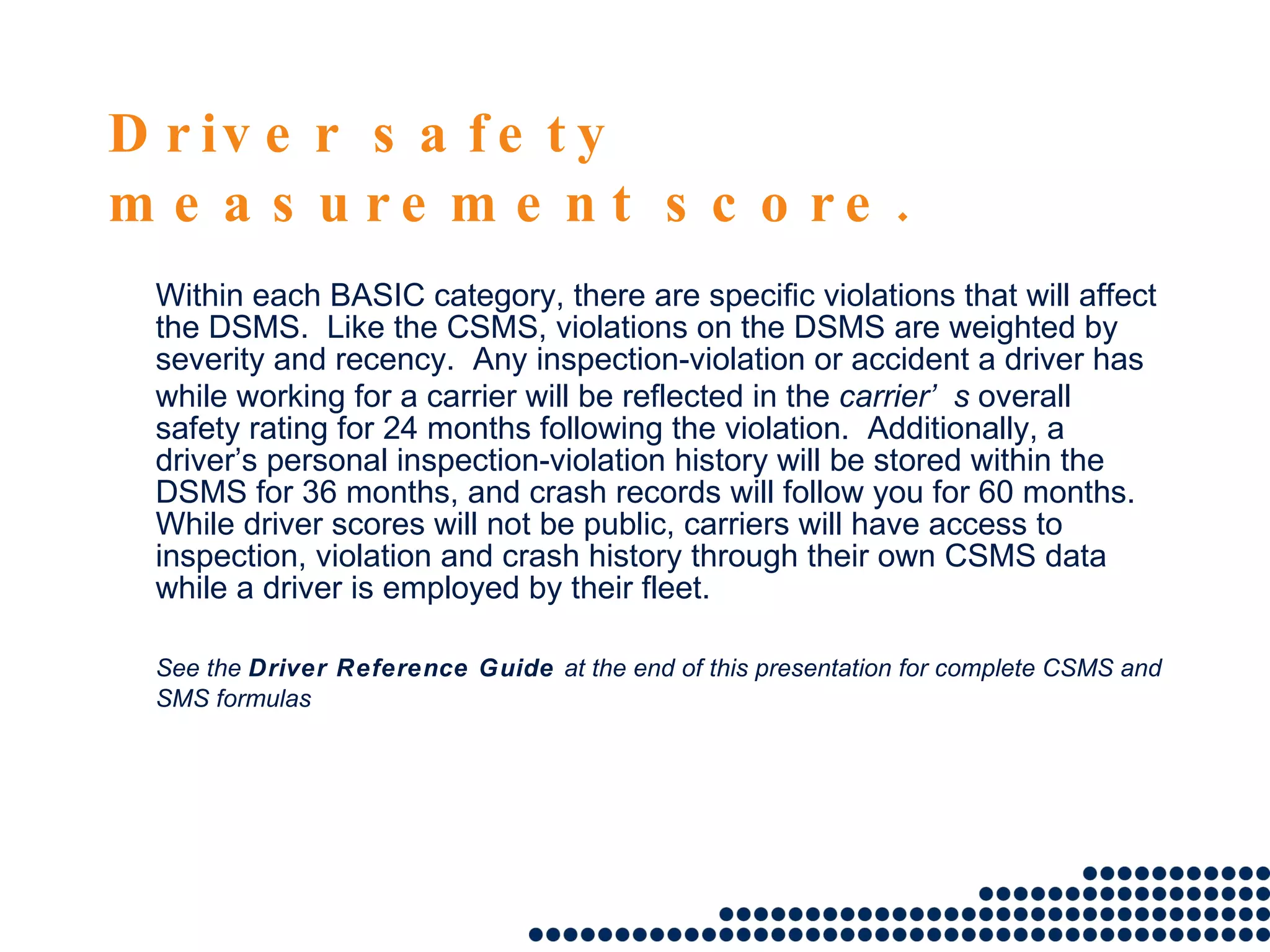 Driver safety measurement score. Within each BASIC category, there are specific violations that will affect the DSMS.  Like the CSMS, violations on the DSMS are weighted by severity and recency.  Any inspection-violation or accident a driver has while working for a carrier will be reflected in the  carrier’s  overall safety rating for 24 months following the violation.  Additionally, a driver’s personal inspection-violation history will be stored within the DSMS for 36 months, and crash records will follow you for 60 months.  While driver scores will not be public, carriers will have access to inspection, violation and crash history through their own CSMS data while a driver is employed by their fleet.  See the  Driver Reference Guide  at the end of this presentation for complete CSMS and SMS formulas 