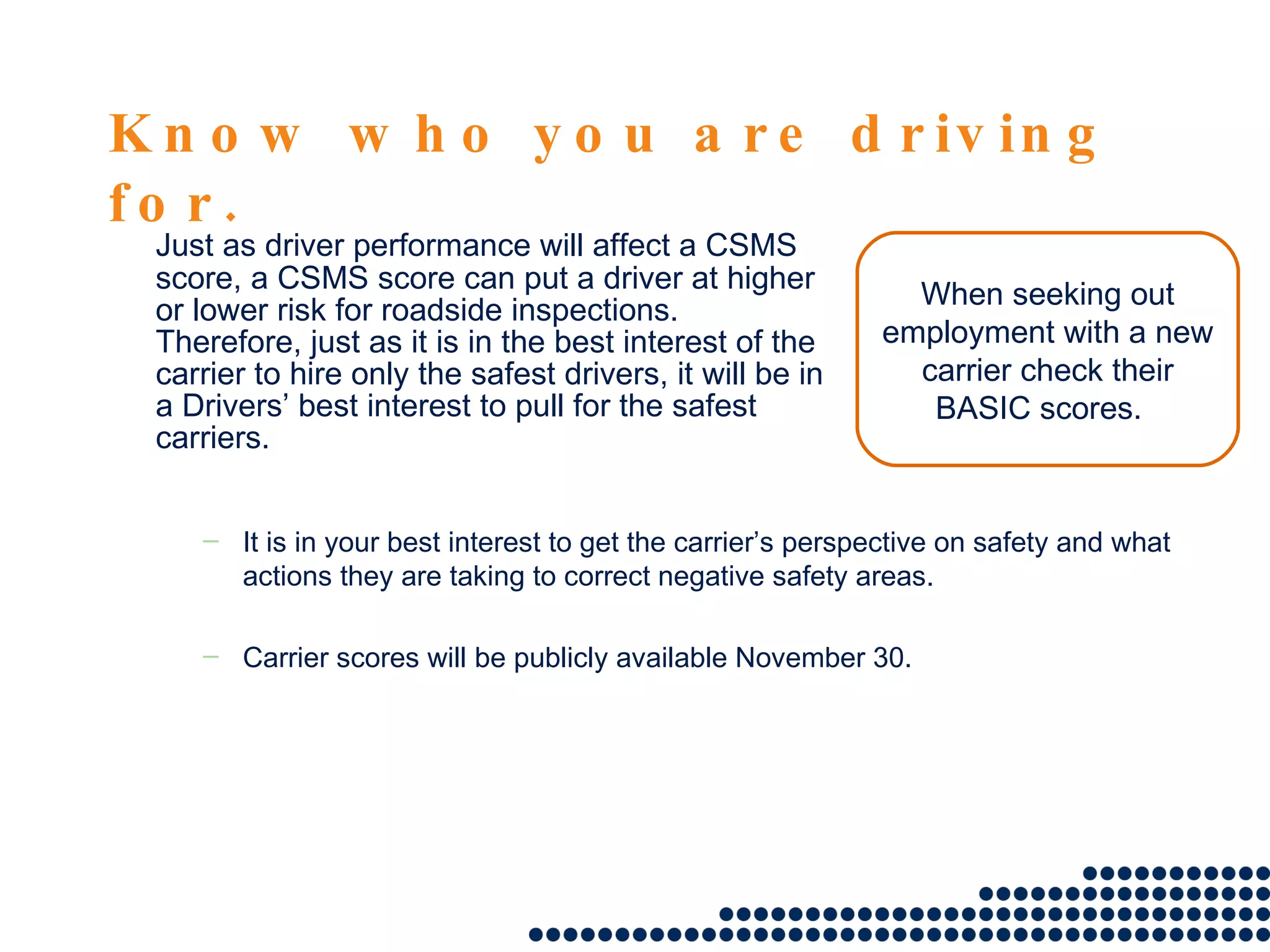 Know who you are driving for. Just as driver performance will affect a CSMS score, a CSMS score can put a driver at higher or lower risk for roadside inspections.  Therefore, just as it is in the best interest of the carrier to hire only the safest drivers, it will be in a Drivers’ best interest to pull for the safest carriers. When seeking out employment with a new carrier check their BASIC scores.  It is in your best interest to get the carrier’s perspective on safety and what actions they are taking to correct negative safety areas. Carrier scores will be publicly available November 30.  