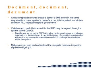Document, document, document. A clean inspection counts  toward  a carrier’s SMS score in the same way violations count  against  a carrier’s score, it is important to maintain copies of ALL inspection reports you receive. Violation and crash histories within the SMS may be argued through a system called DataQs. DataQs was set up by the FMCSA to allow carriers and drivers to challenge information in the database. An auditable history of roadside inspection slips will provide necessary documentation needed to challenge incorrect data within the system. Make sure you read and understand the complete roadside inspection slip before signing it.  