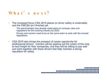   What’s next? The increased focus CSA 2010 places on driver safety is undeniable, and the FMCSA isn’t finished yet.  The administration has already noted plans to increase rules and regulations for the trucking industry by 2025.  Drivers and carriers need to be on the same team to work with the revised regulations.  CSA 2010 also brings the prospect of career opportunity for professional drivers.  Carriers will be seeking out the cream of the crop to haul freight for their companies, and they will be willing to pay well and work together with those drivers that help maintain a strong reputation for safety.  