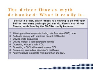 The driver fitness myth debunked: What it really is. Believe it or not, driver fitness has nothing to do with your BMI or how many push-ups you can do. Here’s what driver fitness, as defined by the FMCSA, really includes: Allowing a driver to operate during out-of-service (OOS) order Failing to comply with imminent hazard OOS order Driving while disqualified Driving without a valid operator’s license Operating without a valid CDL Operating a CMV with more than one CDL False entry on medical examiner’s certificate Allowing driver to operate with more than one CDL 