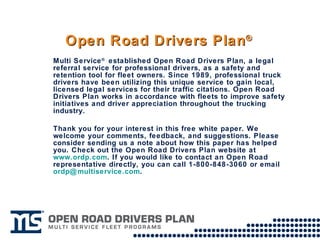Open Road Drivers Plan ® Multi Service ®  established Open Road Drivers Plan, a legal referral service for professional drivers, as a safety and retention tool for fleet owners. Since 1989, professional truck drivers have been utilizing this unique service to gain local, licensed legal services for their traffic citations. Open Road Drivers Plan works in accordance with fleets to improve safety initiatives and driver appreciation throughout the trucking industry.  Thank you for your interest in this free white paper. We welcome your comments, feedback, and suggestions. Please consider sending us a note about how this paper has helped you. Check out the Open Road Drivers Plan website at  www.ordp.com . If you would like to contact an Open Road representative directly, you can call 1-800-848-3060 or email  [email_address] .  