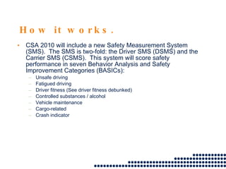 How it works. CSA 2010 will include a new Safety Measurement System (SMS).  The SMS is two-fold: the Driver SMS (DSMS) and the Carrier SMS (CSMS).  This system will score safety performance in seven Behavior Analysis and Safety Improvement Categories (BASICs):  Unsafe driving  Fatigued driving  Driver fitness (See driver fitness debunked)  Controlled substances / alcohol  Vehicle maintenance Cargo-related  Crash indicator  