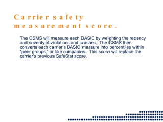 Carrier safety measurement score. The CSMS will measure each BASIC by weighting the recency and severity of violations and crashes.  The CSMS then converts each carrier’s BASIC measure into percentiles within “peer groups,” or like companies.  This score will replace the carrier’s previous SafeStat score.  