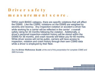Driver safety measurement score. Within each BASIC category, there are specific violations that will affect the DSMS.  Like the CSMS, violations on the DSMS are weighted by severity and recency.  Any inspection-violation or accident a driver has while working for a carrier will be reflected in the  carrier’s  overall safety rating for 24 months following the violation.  Additionally, a driver’s personal inspection-violation history will be stored within the DSMS for 36 months, and crash records will follow you for 60 months.  While driver scores will not be public, carriers will have access to inspection, violation and crash history through their own CSMS data while a driver is employed by their fleet.  See the  Driver Reference Guide  at the end of this presentation for complete CSMS and SMS formulas 