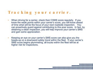 Tracking your carrier. When driving for a carrier, check their CSMS score regularly.  If you know the weak points within your carrier’s score, you will know ahead of time what will be the focus of your next roadside inspection.  You can proactively guard against contributing to this poor score.  In fact, by obtaining a clean inspection, you will help improve your carrier’s SMS and gain some appreciation. Keeping an eye on your carrier’s SMS score can also give you the heads-up on a downward safety trend within the fleet.  If your carrier’s SMS score begins plummeting, all trucks within the fleet will be at higher risk for inspections.  