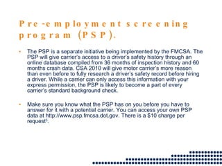 Pre-employment screening program (PSP). The PSP is a separate initiative being implemented by the FMCSA. The PSP will give carrier’s access to a driver’s safety history through an online database compiled from 36 months of inspection history and 60 months crash data. CSA 2010 will give motor carrier’s more reason than even before to fully research a driver’s safety record before hiring a driver. While a carrier can only access this information with your express permission, the PSP is likely to become a part of every carrier’s standard background check. Make sure you know what the PSP has on you before you have to answer for it with a potential carrier. You can access your own PSP data at http://www.psp.fmcsa.dot.gov. There is a $10 charge per request 5 . 