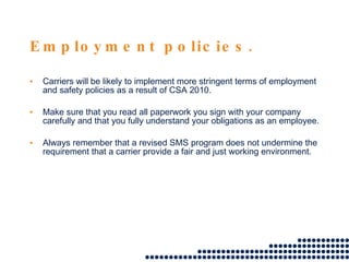 Employment policies. Carriers will be likely to implement more stringent terms of employment and safety policies as a result of CSA 2010.  Make sure that you read all paperwork you sign with your company carefully and that you fully understand your obligations as an employee.  Always remember that a revised SMS program does not undermine the requirement that a carrier provide a fair and just working environment. 