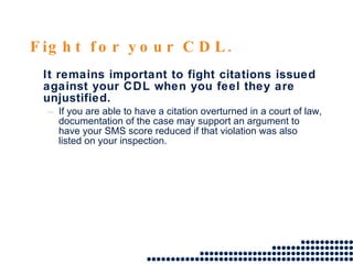 Fight for your CDL. It remains important to fight citations issued against your CDL when you feel they are unjustified.  If you are able to have a citation overturned in a court of law, documentation of the case may support an argument to have your SMS score reduced if that violation was also listed on your inspection. 
