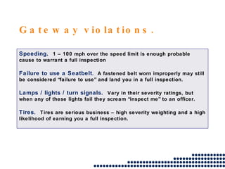 Gateway violations. Speeding.  1 – 100 mph over the speed limit is enough probable cause to warrant a full inspection Failure to use a Seatbelt .  A fastened belt worn improperly may still be considered “failure to use” and land you in a full inspection. Lamps / lights / turn signals.  Vary in their severity ratings, but when any of these lights fail they scream “inspect me” to an officer. Tires.  Tires are serious business – high severity weighting and a high likelihood of earning you a full inspection. 