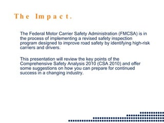 The Impact. The Federal Motor Carrier Safety Administration (FMCSA) is in the process of implementing a revised safety inspection program designed to improve road safety by identifying high-risk carriers and drivers. This presentation will review the key points of the Comprehensive Safety Analysis 2010 (CSA 2010) and offer some suggestions on how you can prepare for continued success in a changing industry.  