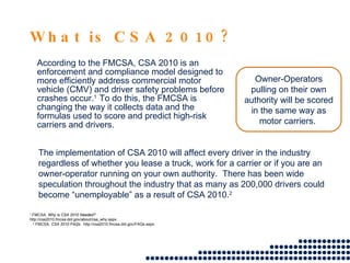 What is CSA 2010? According to the FMCSA, CSA 2010 is an enforcement and compliance model designed to more efficiently address commercial motor vehicle (CMV) and driver safety problems before crashes occur. 1  To do this, the FMCSA is changing the way it collects data and the formulas used to score and predict high-risk carriers and drivers. 1  FMCSA.  Why is CSA 2010 Needed?   http://csa2010.fmcsa.dot.gov/about/csa_why.aspx. 2  FMCSA.  CSA 2010 FAQs .  http://csa2010.fmcsa.dot.gov/FAQs.aspx. The implementation of CSA 2010 will affect every driver in the industry regardless of whether you lease a truck, work for a carrier or if you are an owner-operator running on your own authority.  There has been wide speculation throughout the industry that as many as 200,000 drivers could become “unemployable” as a result of CSA 2010. 2 Owner-Operators pulling on their own authority will be scored in the same way as motor carriers.  