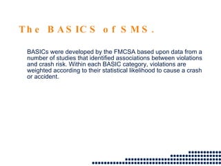 The BASICS of SMS. BASICs were developed by the FMCSA based upon data from a number of studies that identified associations between violations and crash risk. Within each BASIC category, violations are weighted according to their statistical likelihood to cause a crash or accident.  