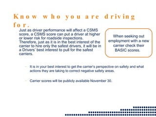 Know who you are driving for. Just as driver performance will affect a CSMS score, a CSMS score can put a driver at higher or lower risk for roadside inspections.  Therefore, just as it is in the best interest of the carrier to hire only the safest drivers, it will be in a Drivers’ best interest to pull for the safest carriers. When seeking out employment with a new carrier check their BASIC scores.  It is in your best interest to get the carrier’s perspective on safety and what actions they are taking to correct negative safety areas. Carrier scores will be publicly available November 30.  