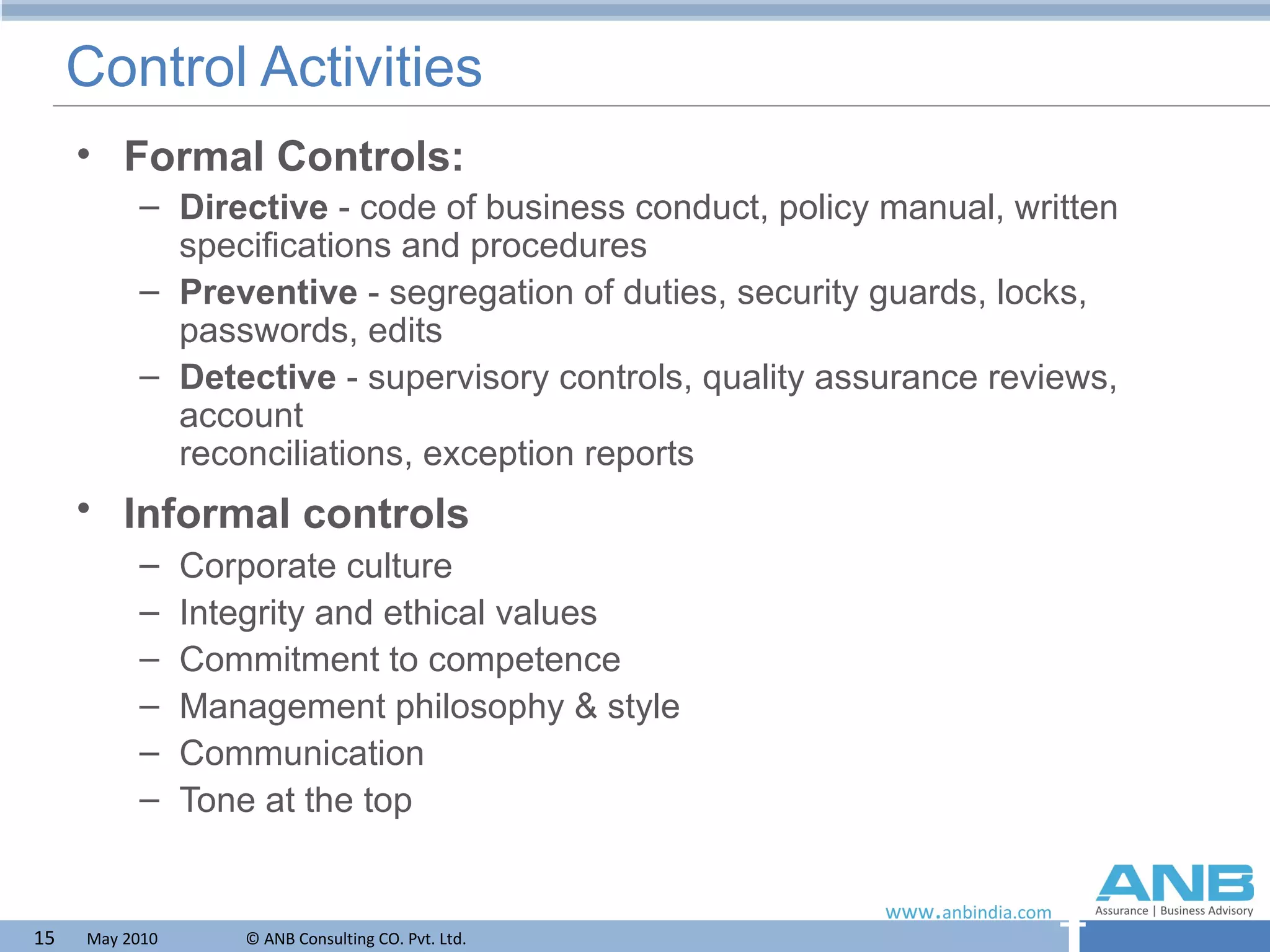 Control Activities Formal Controls: Directive  - code of business conduct, policy manual, written specifications and procedures Preventive  - segregation of duties, security guards, locks, passwords, edits Detective  - supervisory controls, quality assurance reviews, account  reconciliations, exception reports Informal controls   Corporate culture Integrity and ethical values Commitment to competence Management philosophy & style Communication Tone at the top 