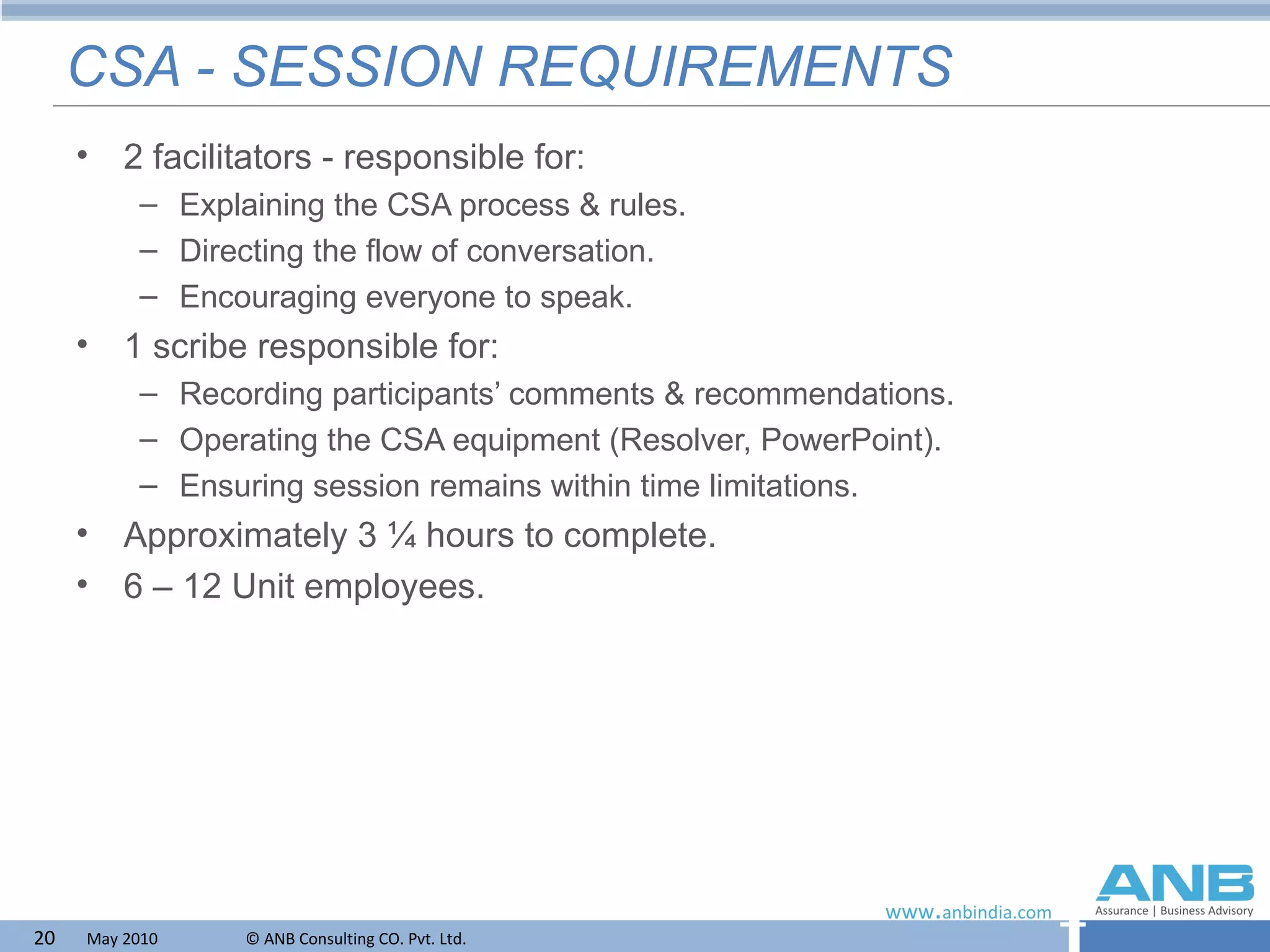 CSA - SESSION REQUIREMENTS 2 facilitators - responsible for: Explaining the CSA process & rules. Directing the flow of conversation. Encouraging everyone to speak. 1 scribe responsible for: Recording participants’ comments & recommendations. Operating the CSA equipment (Resolver, PowerPoint). Ensuring session remains within time limitations. Approximately 3 ¼ hours to complete. 6 – 12 Unit employees. 