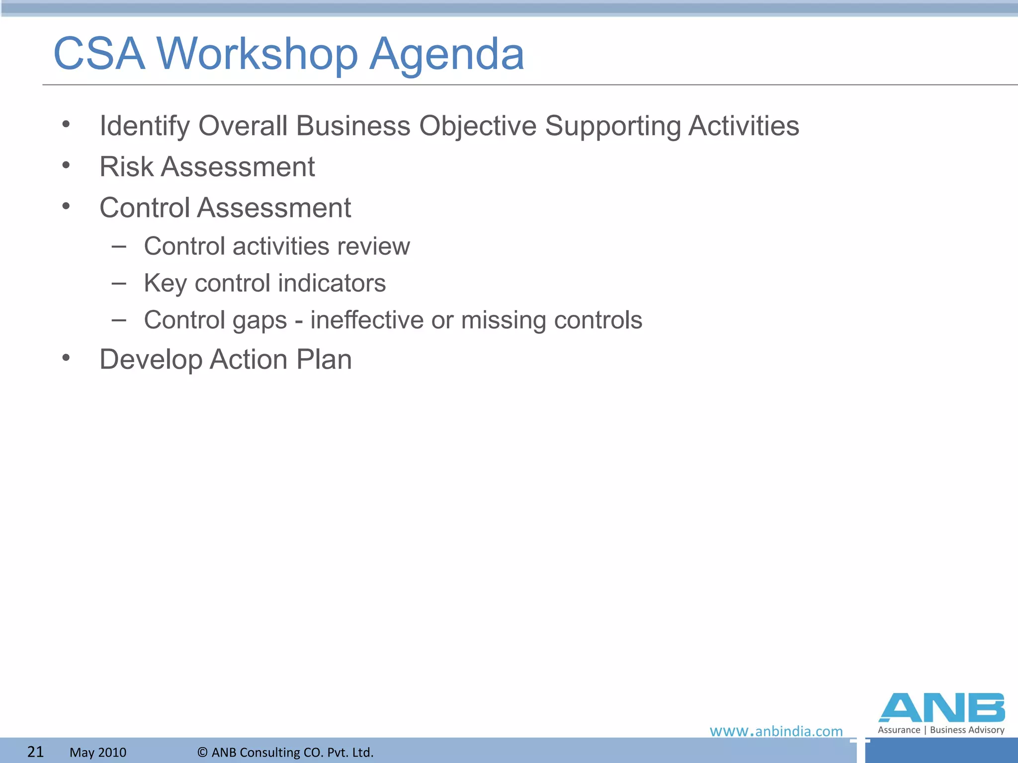CSA Workshop Agenda Identify Overall Business Objective Supporting Activities  Risk Assessment Control Assessment Control activities review  Key control indicators Control gaps - ineffective or missing controls Develop Action Plan 