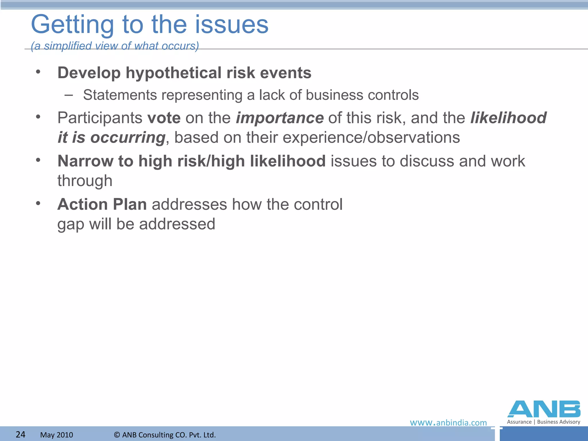 Getting to the issues (a simplified view of what occurs) Develop hypothetical risk events   Statements representing a lack of business controls Participants  vote  on the  importance  of this risk, and the  likelihood it is occurring , based on their experience/observations Narrow to high risk/high likelihood  issues to discuss and work through Action Plan  addresses how the control gap will be addressed 