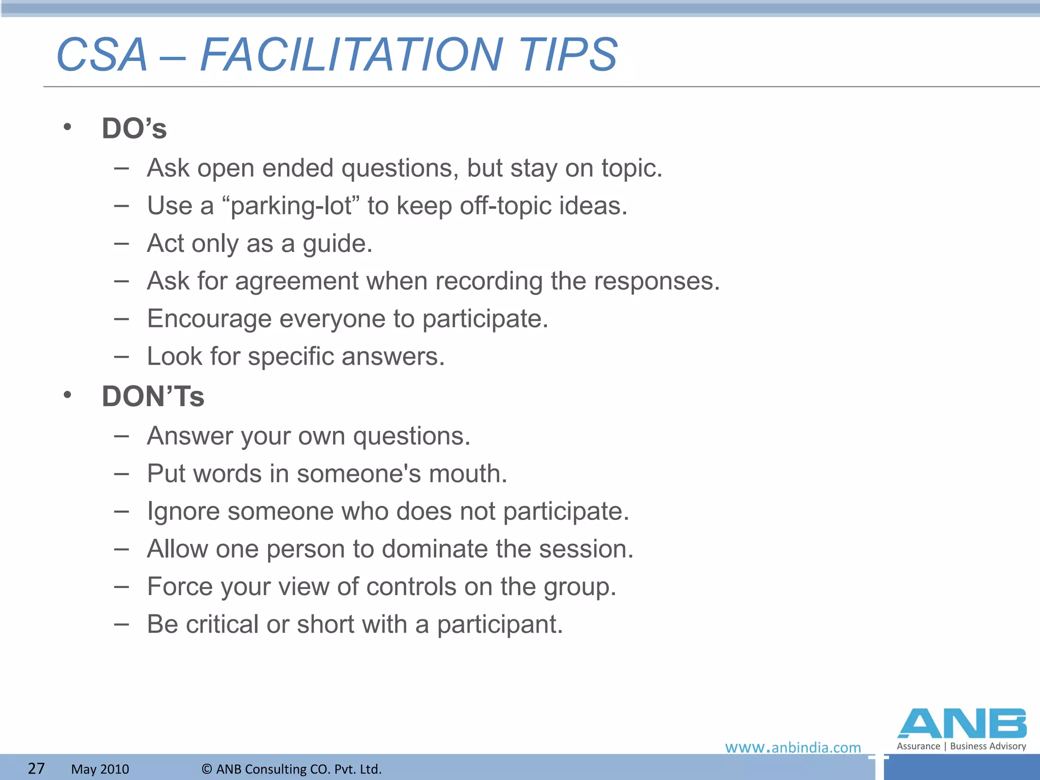 CSA – FACILITATION TIPS DO’s Ask open ended questions, but stay on topic. Use a “parking-lot” to keep off-topic ideas. Act only as a guide. Ask for agreement when recording the responses. Encourage everyone to participate. Look for specific answers. DON’Ts Answer your own questions. Put words in someone's mouth. Ignore someone who does not participate. Allow one person to dominate the session. Force your view of controls on the group. Be critical or short with a participant. 