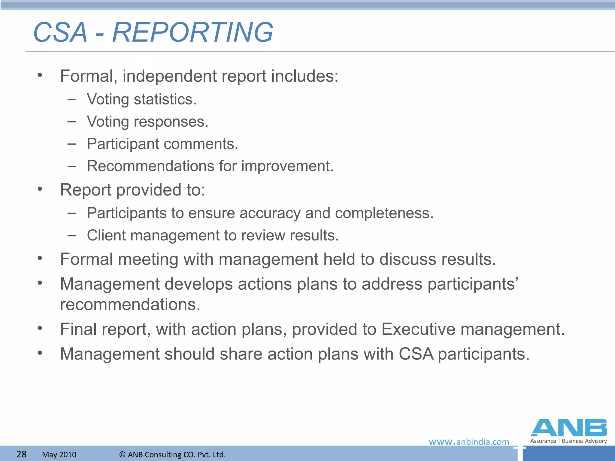 CSA - REPORTING Formal, independent report includes: Voting statistics. Voting responses. Participant comments. Recommendations for improvement. Report provided to: Participants to ensure accuracy and completeness. Client management to review results. Formal meeting with management held to discuss results. Management develops actions plans to address participants’ recommendations. Final report, with action plans, provided to Executive management. Management should share action plans with CSA participants. 