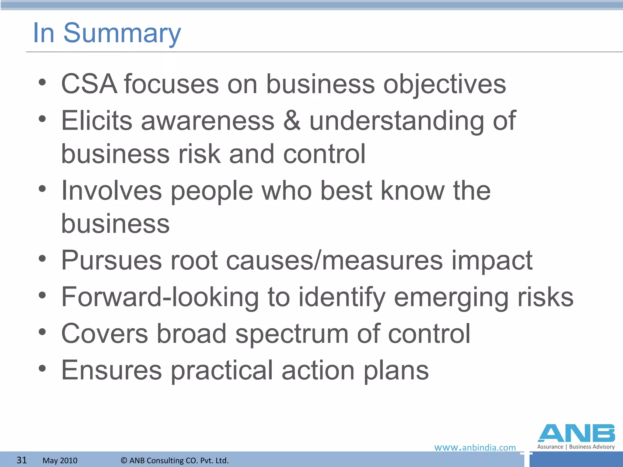 In Summary CSA focuses on business objectives Elicits awareness & understanding of business risk and control Involves people who best know the business Pursues root causes/measures impact Forward-looking to identify emerging risks Covers broad spectrum of control Ensures practical action plans 