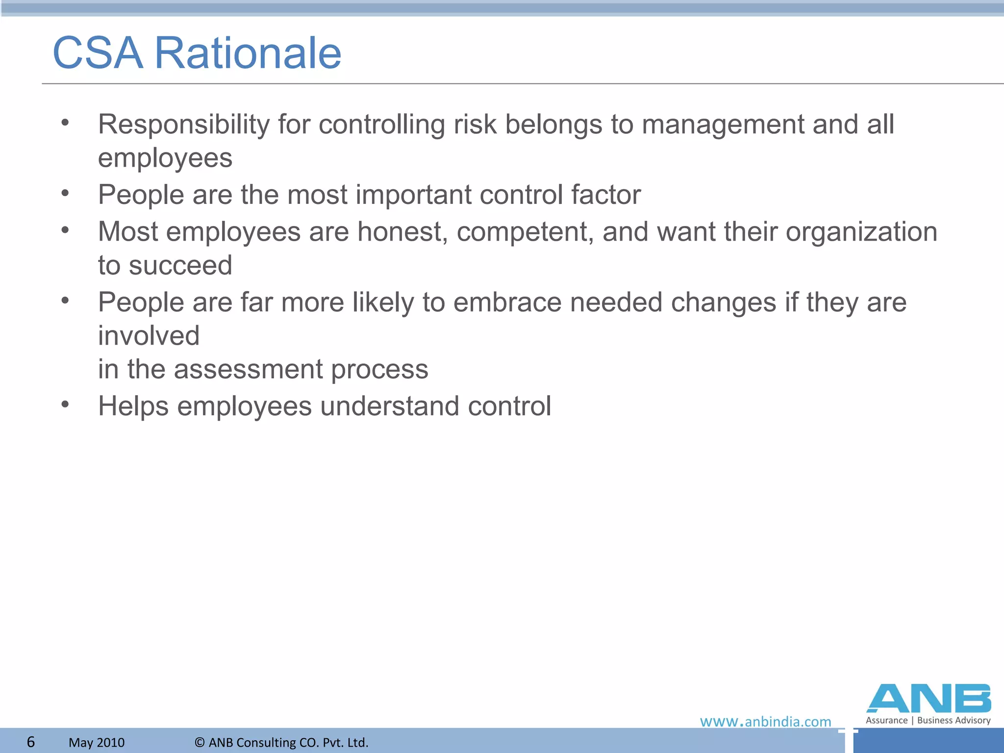 CSA Rationale Responsibility for controlling risk belongs to management and all employees People are the most important control factor Most employees are honest, competent, and want their organization to succeed People are far more likely to embrace needed changes if they are involved  in the assessment process  Helps employees understand control 