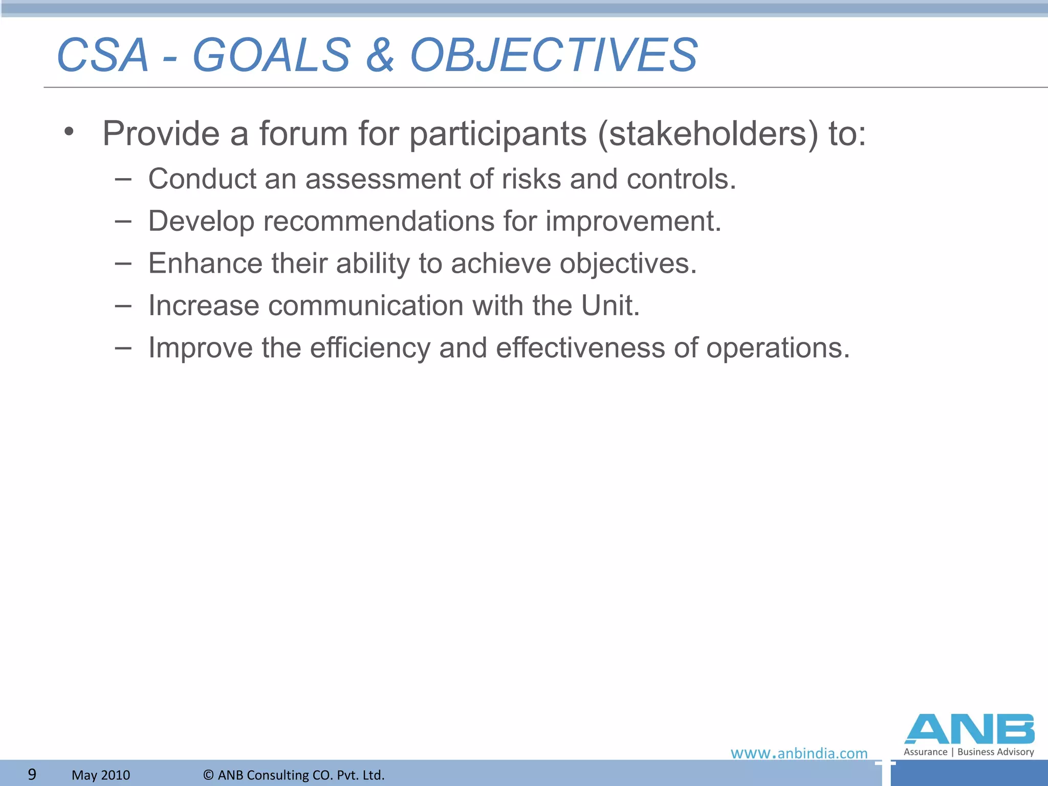CSA - GOALS & OBJECTIVES Provide a forum for participants (stakeholders) to: Conduct an assessment of risks and controls. Develop recommendations for improvement. Enhance their ability to achieve objectives. Increase communication with the Unit. Improve the efficiency and effectiveness of operations. 