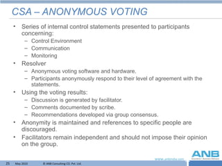 CSA – ANONYMOUS VOTING Series of internal control statements presented to participants concerning: Control Environment Communication Monitoring Resolver  Anonymous voting software and hardware. Participants anonymously respond to their level of agreement with the statements. Using the voting results: Discussion is generated by facilitator. Comments documented by scribe. Recommendations developed via group consensus. Anonymity is maintained and references to specific people are discouraged. Facilitators remain independent and should not impose their opinion on the group. 