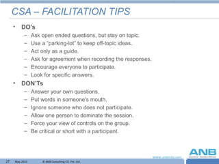 CSA – FACILITATION TIPS DO’s Ask open ended questions, but stay on topic. Use a “parking-lot” to keep off-topic ideas. Act only as a guide. Ask for agreement when recording the responses. Encourage everyone to participate. Look for specific answers. DON’Ts Answer your own questions. Put words in someone's mouth. Ignore someone who does not participate. Allow one person to dominate the session. Force your view of controls on the group. Be critical or short with a participant. 