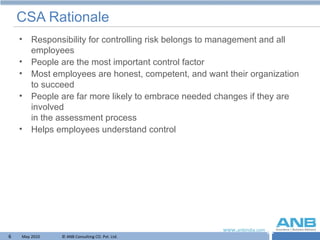 CSA Rationale Responsibility for controlling risk belongs to management and all employees People are the most important control factor Most employees are honest, competent, and want their organization to succeed People are far more likely to embrace needed changes if they are involved  in the assessment process  Helps employees understand control 