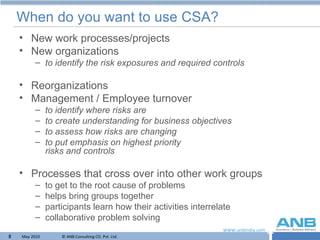 When do you want to use CSA? New work processes/projects New organizations to identify the risk exposures and required controls Reorganizations Management / Employee turnover to identify where risks are  to create understanding for business objectives to assess how risks are changing to put emphasis on highest priority  risks and controls Processes that cross over into other work groups to get to the root cause of problems helps bring groups together participants learn how their activities interrelate collaborative problem solving 