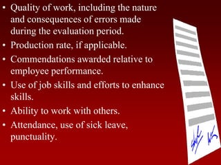 • Quality of work, including the nature
and consequences of errors made
during the evaluation period.
• Production rate, if applicable.
• Commendations awarded relative to
employee performance.
• Use of job skills and efforts to enhance
skills.
• Ability to work with others.
• Attendance, use of sick leave,
punctuality.
 
