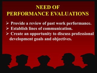  Provide a review of past work performance.
 Establish lines of communication.
 Create an opportunity to discuss professional
development goals and objectives.
NEED OF
PERFORMANCE EVALUATIONS
 
