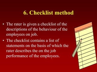 6. Checklist method
• The rater is given a checklist of the
descriptions of the behaviour of the
employees on job.
• The checklist contains a list of
statements on the basis of which the
rater describes the on the job
performance of the employees.
 
