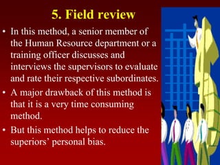 5. Field review
• In this method, a senior member of
the Human Resource department or a
training officer discusses and
interviews the supervisors to evaluate
and rate their respective subordinates.
• A major drawback of this method is
that it is a very time consuming
method.
• But this method helps to reduce the
superiors’ personal bias.
 
