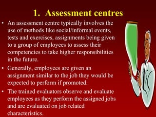 1. Assessment centres
• An assessment centre typically involves the
use of methods like social/informal events,
tests and exercises, assignments being given
to a group of employees to assess their
competencies to take higher responsibilities
in the future.
• Generally, employees are given an
assignment similar to the job they would be
expected to perform if promoted.
• The trained evaluators observe and evaluate
employees as they perform the assigned jobs
and are evaluated on job related
characteristics.
 