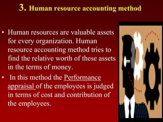 3. Human resource accounting method
• Human resources are valuable assets
for every organization. Human
resource accounting method tries to
find the relative worth of these assets
in the terms of money.
• In this method the Performance
appraisal of the employees is judged
in terms of cost and contribution of
the employees.
 