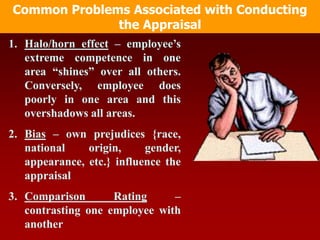 1. Halo/horn effect – employee’s
extreme competence in one
area “shines” over all others.
Conversely, employee does
poorly in one area and this
overshadows all areas.
2. Bias – own prejudices {race,
national origin, gender,
appearance, etc.} influence the
appraisal
3. Comparison Rating –
contrasting one employee with
another
Common Problems Associated with Conducting
the Appraisal
 