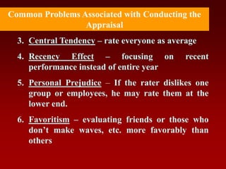 3. Central Tendency – rate everyone as average
4. Recency Effect – focusing on recent
performance instead of entire year
5. Personal Prejudice – If the rater dislikes one
group or employees, he may rate them at the
lower end.
6. Favoritism – evaluating friends or those who
don’t make waves, etc. more favorably than
others
Common Problems Associated with Conducting the
Appraisal
 