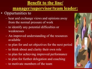 Benefit to the line/
manager/supervisor/team leader:
• Oppurtunities to
– hear and exchange views and opinions away
from the normal pressure of work
– to identify any potential difficulties or
weaknesses
– An improved understanding of the resources
available
– to plan for and set objectives for the next period
– to think about and clarity their own role
– to plan for achieving improved performance
– to plan for further delegation and coaching
– to motivate members of the team
 