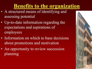 Benefits to the organization
• A structured means of identifying and
assessing potential
• Up-to-date information regarding the
expectations and aspirations of
employees
• Information on which to base decisions
about promotions and motivation
• An opportunity to review succession
planning
 