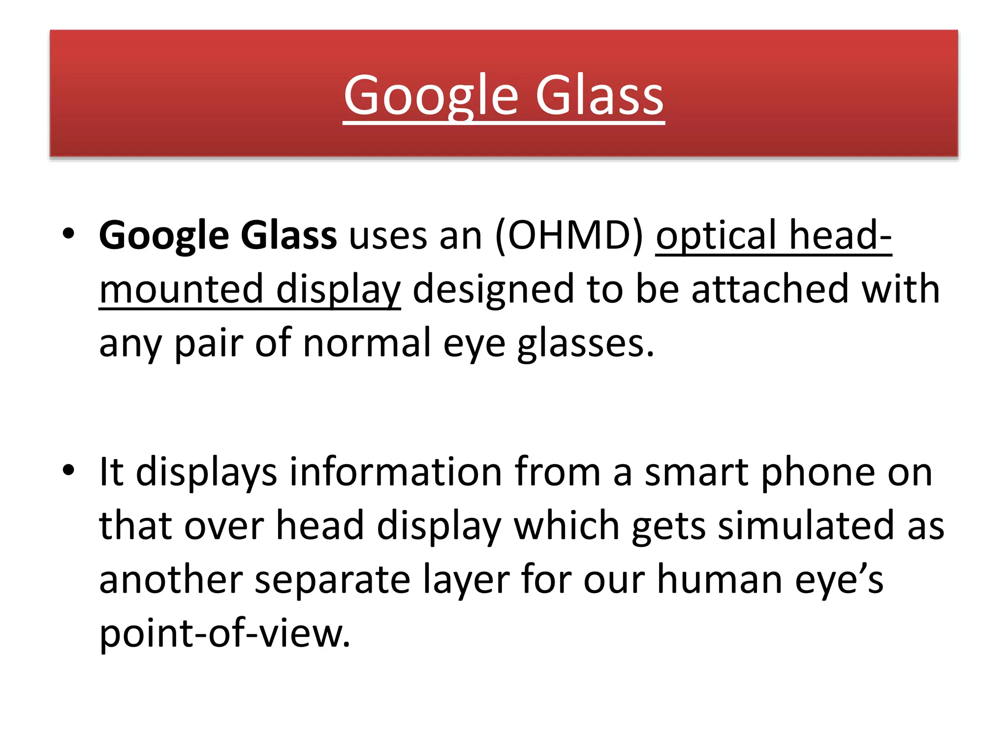 Google Glass
• Google Glass uses an (OHMD) optical head-
mounted display designed to be attached with
any pair of normal eye glasses.
• It displays information from a smart phone on
that over head display which gets simulated as
another separate layer for our human eye’s
point-of-view.
 